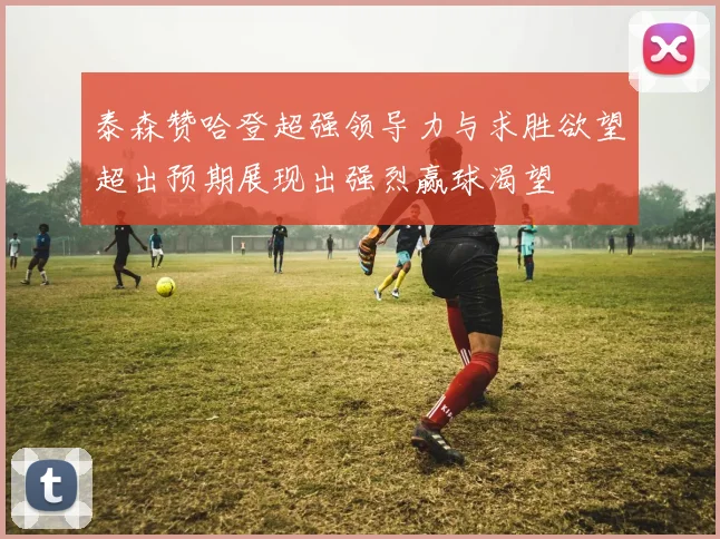 泰森赞哈登超强领导力与求胜欲望超出预期展现出强烈赢球渴望