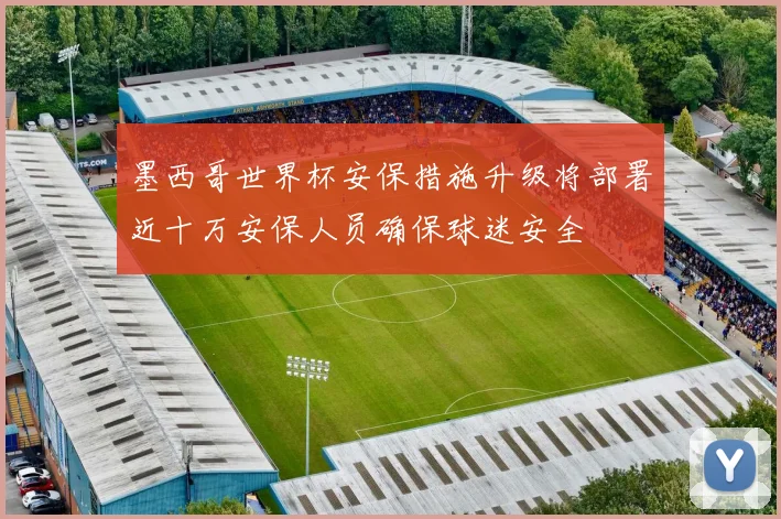 墨西哥世界杯安保措施升级将部署近十万安保人员确保球迷安全
