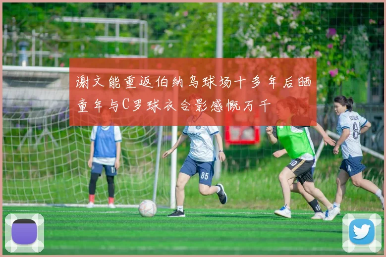 谢文能重返伯纳乌球场十多年后晒童年与C罗球衣合影感慨万千