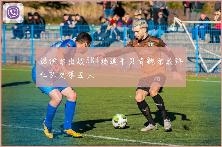 诺伊尔出战584场追平贝肯鲍尔成拜仁队史第五人