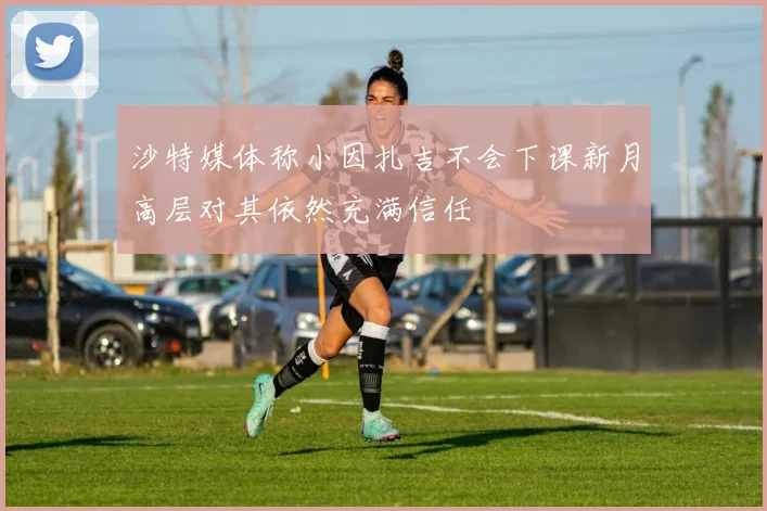 沙特媒体称小因扎吉不会下课新月高层对其依然充满信任
