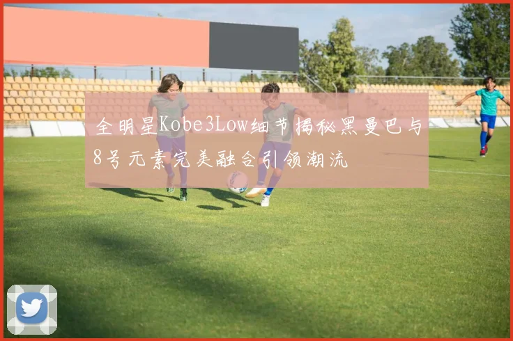 全明星Kobe3Low细节揭秘黑曼巴与8号元素完美融合引领潮流