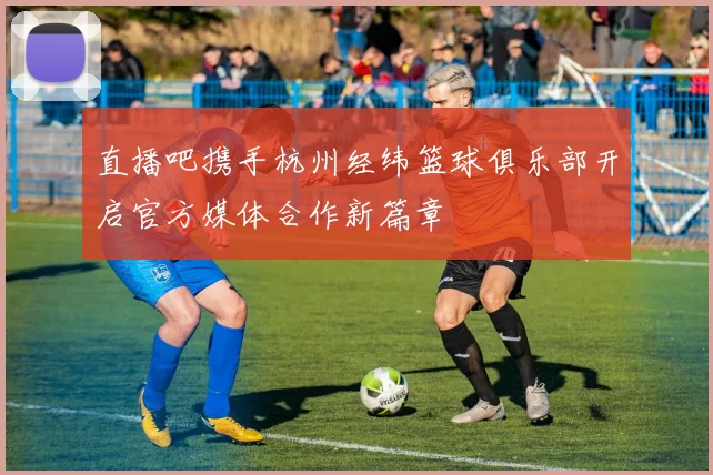 直播吧携手杭州经纬篮球俱乐部开启官方媒体合作新篇章