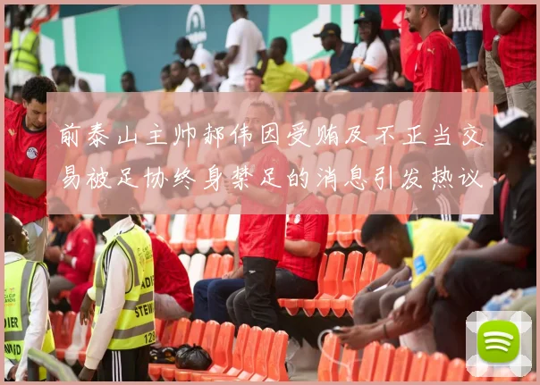 前泰山主帅郝伟因受贿及不正当交易被足协终身禁足的消息引发热议