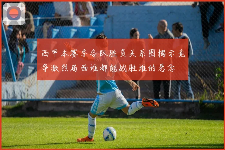 西甲本赛季各队胜负关系图揭示竞争激烈局面谁都能战胜谁的悬念