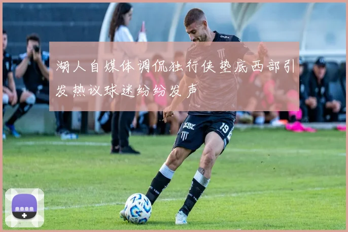 湖人自媒体调侃独行侠垫底西部引发热议球迷纷纷发声