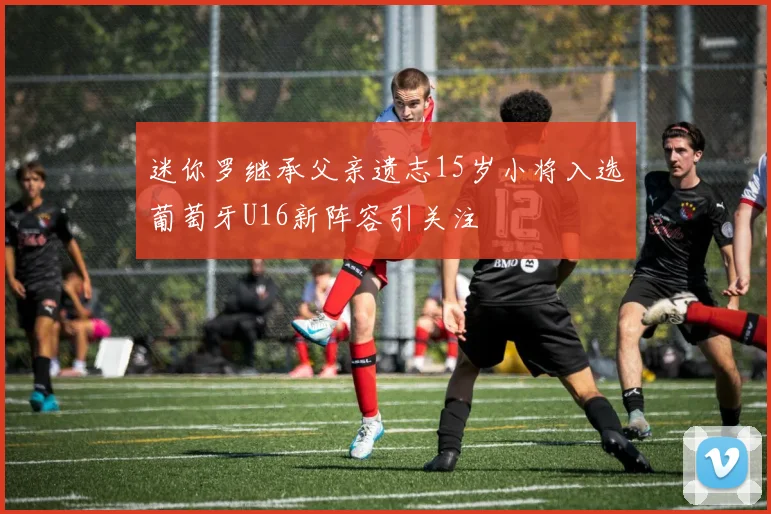 迷你罗继承父亲遗志15岁小将入选葡萄牙U16新阵容引关注