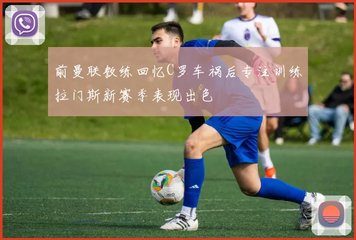 前曼联教练回忆C罗车祸后专注训练拉门斯新赛季表现出色