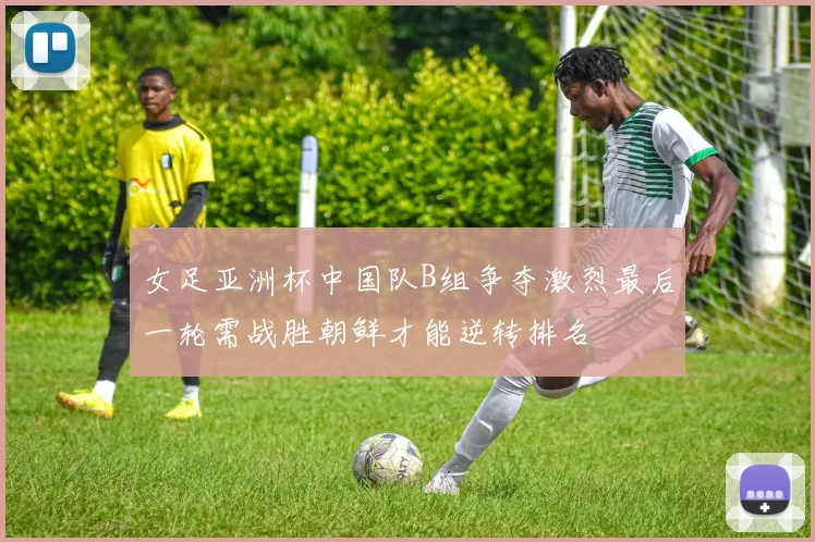 女足亚洲杯中国队B组争夺激烈最后一轮需战胜朝鲜才能逆转排名