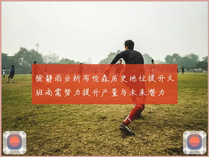 徐静雨分析布伦森历史地位提升文班尚需努力提升产量与未来潜力