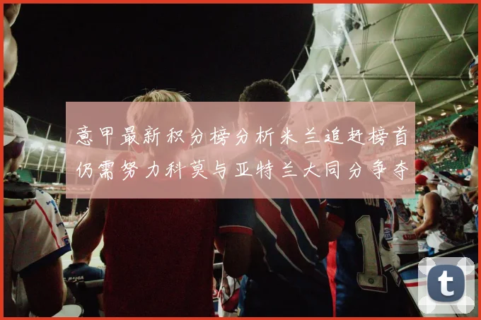 意甲最新积分榜分析米兰追赶榜首仍需努力科莫与亚特兰大同分争夺前列