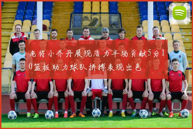 老将小乔丹展现活力半场贡献5分10篮板助力球队拼搏表现出色