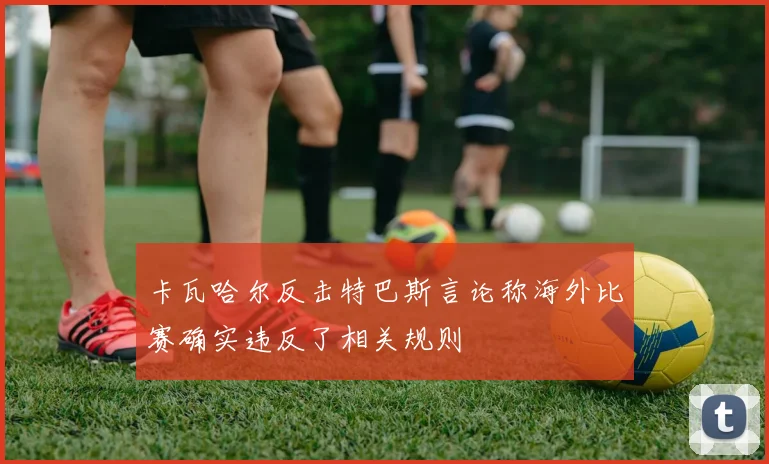 卡瓦哈尔反击特巴斯言论称海外比赛确实违反了相关规则
