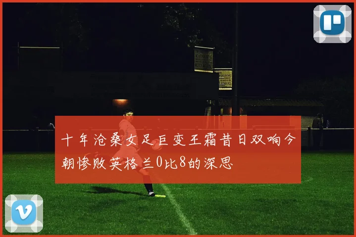 十年沧桑女足巨变王霜昔日双响今朝惨败英格兰0比8的深思